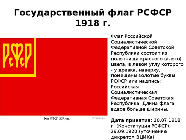 Государственный флаг РСФСР 1918 г. Флаг Российской Социалистической Федеративной Советской Республики состоит из полотнища красного (алого) цвета, в левом углу которого - у древка, наверху, помещены золотые буквы РСФСР или надпись: Российская Социалистическая Федеративная Советская Республика. Длина флага вдвое больше ширины.   Дата принятия:  10.07.1918 г. (Конституция РСФСР), 29.09.1920 (уточнение дикретом ВЦИКа)