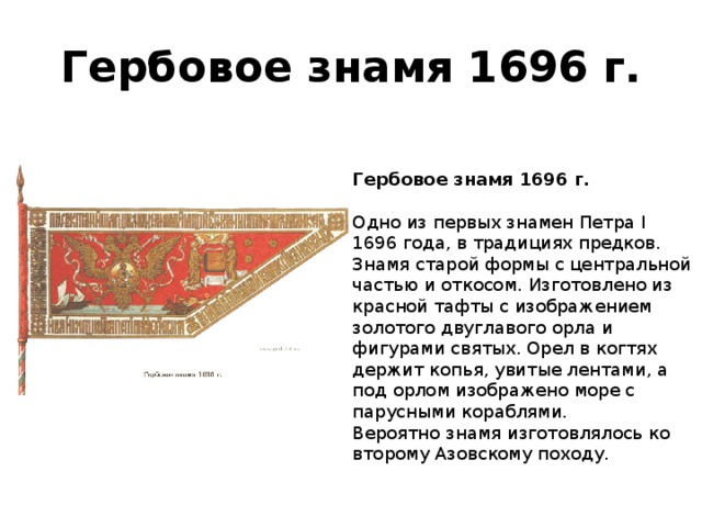 Гербовое знамя 1696 г. Гербовое знамя 1696 г.   Одно из первых знамен Петра I 1696 года, в традициях предков.  Знамя старой формы с центральной частью и откосом. Изготовлено из красной тафты с изображением золотого двуглавого орла и фигурами святых. Орел в когтях держит копья, увитые лентами, а под орлом изображено море с парусными кораблями.   Вероятно знамя изготовлялось ко второму Азовскому походу.