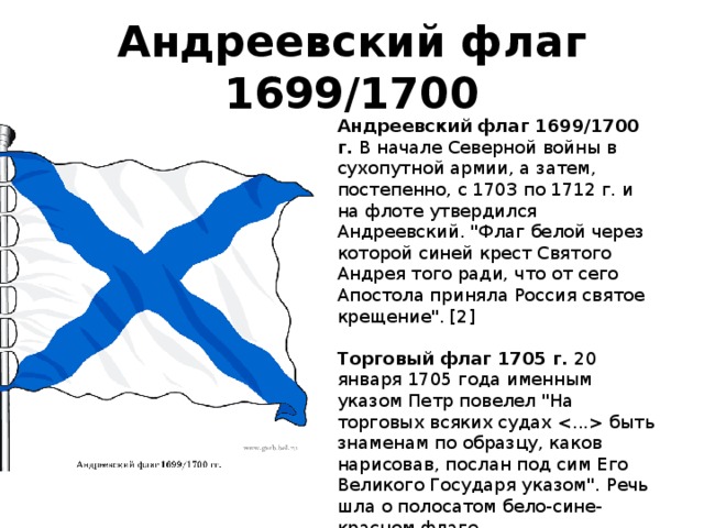 Андреевский флаг 1699/1700 Андреевский флаг 1699/1700 г.  В начале Северной войны в сухопутной армии, а затем, постепенно, с 1703 по 1712 г. и на флоте утвердился Андреевский. 