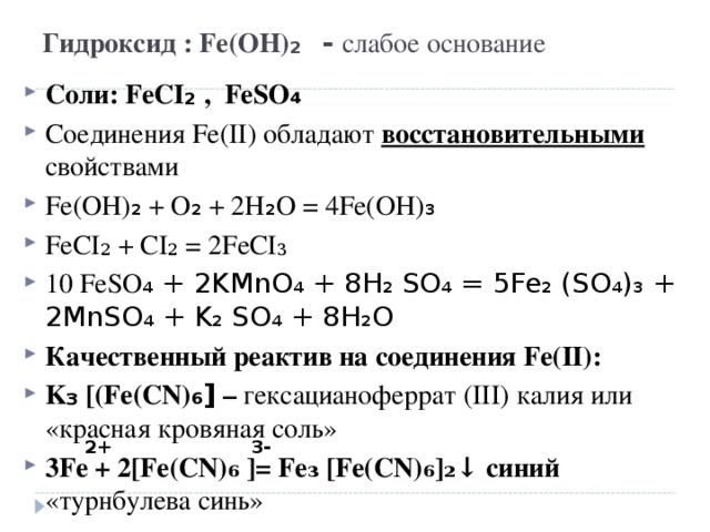 Гидроксид : Fe(OH) ₂ - слабое основание Соли: FeCI ₂  , FeSO ₄ Соединения Fe(II) обладают восстановительными свойствами Fe(OH) ₂ + O ₂ + 2H ₂ O = 4Fe(OH) ₃ FeCI₂ + CI₂ = 2FeCI₃ 10  FeSO ₄ + 2KMnO₄ + 8H₂ SO₄ = 5Fe₂ (SO₄)₃ + 2MnSO₄ + K₂ SO₄ + 8H₂O Качественный реактив на соединения Fe(II) : K ₃ [(Fe(CN) ₆]  – гексацианоферрат ( III) калия или «красная кровяная соль» 3Fe + 2[Fe(CN)₆ ]= Fe₃ [Fe(CN)₆]₂↓ синий «турнбулева синь»  2+ 3-
