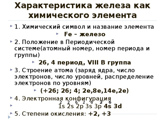 Характеристика железа как химического элемента 1. Химический символ и название элемента Fe – железо 2. Положение в Периодической системе(атомный номер, номер периода и группы) 26, 4 период, VIII В группа 3. Строение атома (заряд ядра, число электронов, число уровней, распределение электронов по уровням) (+26; 26; 4; 2е,8е,14е,2е) 4. Электронная конфигурация  1 s  2s 2p 3s 3p 4s 3d 5 . Степени окисления: +2, +3  2 2 2 2 6 6 6