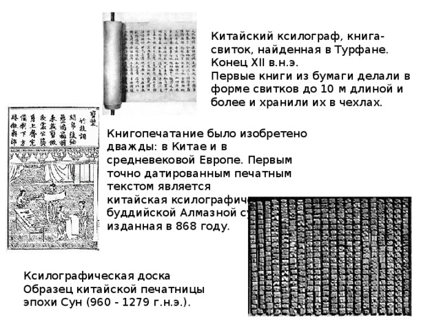 Китайский ксилограф, книга-свиток, найденная в Турфане. Конец XII в.н.э.  Первые книги из бумаги делали в форме свитков до 10 м длиной и более и хранили их в чехлах. Книгопечатание было изобретено дважды: в Китае и в средневековой Европе. Первым точно датированным печатным текстом является китайская ксилографическая копия буддийской Алмазной сутры, изданная в 868 году. Ксилографическая доска  Образец китайской печатницы эпохи Сун (960 - 1279 г.н.э.).