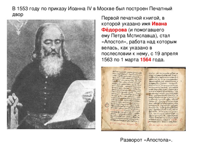 В 1553 году по приказу Иоанна IV в Москве был построен Печатный двор Первой печатной книгой, в которой указано имя Ивана Фёдорова (и помогавшего ему Петра Мстиславца), стал «Апостол», работа над которым велась, как указано в послесловии к нему, с 19 апреля 1563 по 1 марта 1564 года.  Разворот «Апостола».