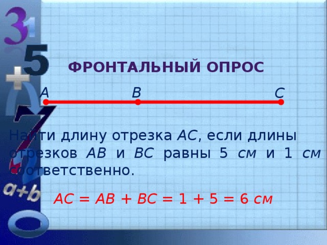 Фронтальный опрос А В С Найти длину отрезка АС , если длины отрезков АВ и ВС равны 5 см и 1 см соответственно. АС = АВ + ВС = 1 + 5 = 6 см