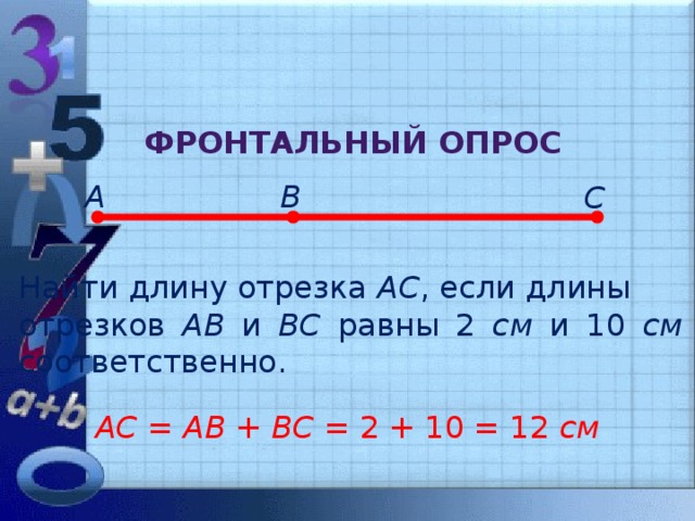 Фронтальный опрос А В С Найти длину отрезка АС , если длины отрезков АВ и ВС равны 2 см и 10 см соответственно. АС = АВ + ВС = 2 + 10 = 12 см