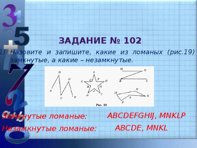 Задание № 102 Назовите и запишите, какие из ломаных (рис.19) замкнутые, а какие – незамкнутые. Замкнутые ломаные: ABCDEFGHIJ, MNKLP Незамкнутые ломаные: ABCDE, MNKL