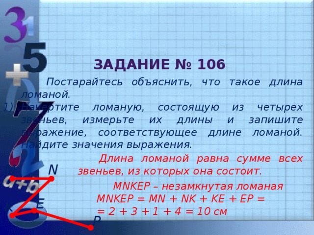 Задание № 106  Постарайтесь объяснить, что такое длина ломаной. Начертите ломаную, состоящую из четырех звеньев, измерьте их длины и запишите выражение, соответствующее длине ломаной. Найдите значения выражения.  Длина ломаной равна сумме всех звеньев, из которых она состоит. N M  MNKEP – незамкнутая ломаная MNKEP = MN + NK + KE + EP = = 2 + 3 + 1 + 4 = 10 см E K P