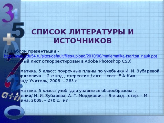 Список литературы и источников 1. Шаблон презентации - http://www.edu54.ru/sites/default/files/upload/2010/06/matiematika-tsaritsa_nauk.ppt (титульный лист откорректирован в Adobe Photoshop CS3) 2. Математика. 5 класс: поурочные планы по учебнику И. И. Зубаревой, А. Г. Мордковича. – 2-е изд., стереотип./ авт. – сост. Е.А.Ким. – Волгоград: Учитель, 2008. – 285 с. 3. Математика. 5 класс: учеб. для учащихся общеобразоват. учреждений/ И. И. Зубарева, А. Г. Мордкович. – 9-е изд., стер. – М.: Мнемозина, 2009. – 270 с.: ил.