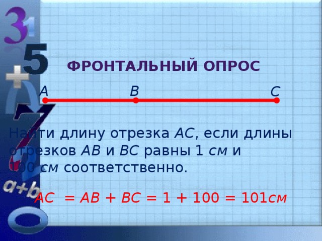 Фронтальный опрос А В С Найти длину отрезка АС , если длины отрезков АВ и ВС равны 1 см и 100 см соответственно. АС = АВ + ВС = 1 + 100 = 101 см