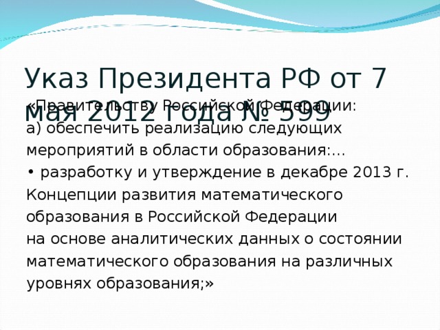 Указ Президента РФ от 7 мая 2012 года № 599 «Правительству Российской Федерации: а) обеспечить реализацию следующих мероприятий в области образования:… • разработку и утверждение в декабре 2013 г. Концепции развития математического образования в Российской Федерации на основе аналитических данных о состоянии математического образования на различных уровнях образования;»