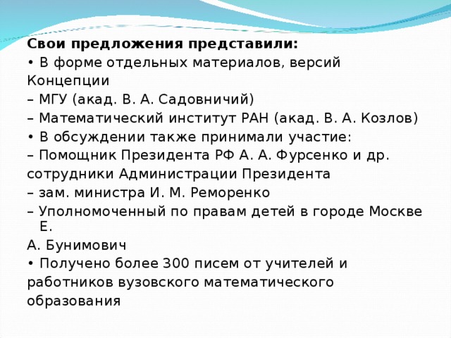 Свои предложения представили: • В форме отдельных материалов, версий Концепции – МГУ (акад. В. А. Садовничий) – Математический институт РАН (акад. В. А. Козлов) • В обсуждении также принимали участие: – Помощник Президента РФ А. А. Фурсенко и др. сотрудники Администрации Президента – зам. министра И. М. Реморенко – Уполномоченный по правам детей в городе Москве Е. А. Бунимович • Получено более 300 писем от учителей и работников вузовского математического образования