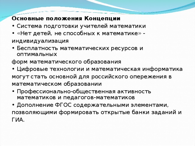 Основные положения Концепции • Система подготовки учителей математики • «Нет детей, не способных к математике» - индивидуализация • Бесплатность математических ресурсов и оптимальных форм математического образования • Цифровые технологии и математическая информатика могут стать основной для российского опережения в математическом образовании • Профессионально-общественная активность математиков и педагогов-математиков • Дополнение ФГОС содержательными элементами, позволяющими формировать открытые банки заданий и ГИА.