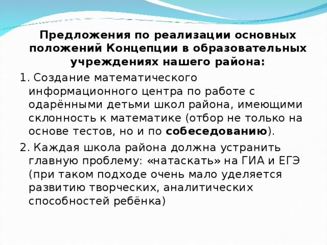 Предложения по реализации основных положений Концепции в образовательных учреждениях нашего района: 1. Создание математического информационного центра по работе с одарёнными детьми школ района, имеющими склонность к математике (отбор не только на основе тестов, но и по собеседованию ). 2. Каждая школа района должна устранить главную проблему: «натаскать» на ГИА и ЕГЭ (при таком подходе очень мало уделяется развитию творческих, аналитических способностей ребёнка)