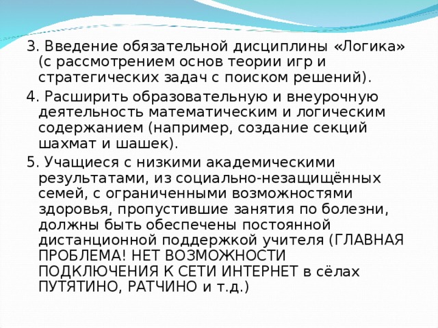 3. Введение обязательной дисциплины «Логика» (с рассмотрением основ теории игр и стратегических задач с поиском решений). 4. Расширить образовательную и внеурочную деятельность математическим и логическим содержанием (например, создание секций шахмат и шашек). 5. Учащиеся с низкими академическими результатами, из социально-незащищённых семей, с ограниченными возможностями здоровья, пропустившие занятия по болезни, должны быть обеспечены постоянной дистанционной поддержкой учителя (ГЛАВНАЯ ПРОБЛЕМА! НЕТ ВОЗМОЖНОСТИ ПОДКЛЮЧЕНИЯ К СЕТИ ИНТЕРНЕТ в сёлах ПУТЯТИНО, РАТЧИНО и т.д.)