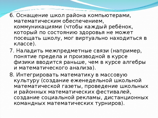 6. Оснащение школ района компьютерами, математическим обеспечением, коммуникациями (чтобы каждый ребёнок, который по состоянию здоровья не может посещать школу, мог виртуально находиться в классе). 7. Наладить межпредметные связи (например, понятие предела и производной в курсе физики вводится раньше, чем в курсе алгебры и математического анализа). 8. Интегрировать математику в массовую культуру (создание еженедельной школьной математической газеты, проведение школьных и районных математических фестивалей, создание социальной рекламы, дистанционных командных математических турниров).