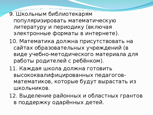 9. Школьным библиотекарям популяризировать математическую литературу и периодику (включая электронные форматы в интернете). 10. Математика должна присутствовать на сайтах образовательных учреждений (в виде учебно-методического материала для работы родителей с ребёнком). 11. Каждая школа должна готовить высококвалифицированных педагогов-математиков, которые будут вырастать из школьников. 12. Выделение районных и областных грантов в поддержку одарённых детей.