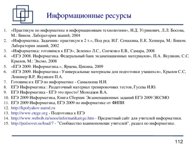 Информационные ресурсы  «Практикум по информатике и информационным технологиям», Н.Д. Угринович, Л.Л. Босова, М.: Бином. Лаборатория знаний, 2004 «Информатика. Задачник- практикум в 2 т.», Под ред. И.Г. Семакина, Е.К. Хеннера, М.: Бином. Лаборатория знаний, 2002 «Информатика: готовимся к ЕГЭ», Зеленко Л.С., Сопченко Е.В., Самара, 2008 «ЕГЭ 2008. Информатика. Федеральный банк экзаменационных материалов», П.А. Якушкин, С.С. Крылов, М.: Эксмо, 2008 «ЕГЭ 2009. Информатика.», Ярцева, Цикина, 2009 «ЕГЭ 2009. Информатика - Универсальные материалы для подготовки учащихся», Крылов С.С, Лешинер В.Р, Якушкин П.А. Готовимся к ЕГЭ по информатике - Самылкина Н.Н. ЕГЭ Информатика : Раздаточный материал тренировочных тестов, Гусева И.Ю. ЕГЭ Информатика - ЕГЭ это просто! Молодцов В.А. ЕГЭ 2009 Информатика, Книга Сборник Экзаменационных заданий ЕГЭ 2009 ЭКСМО ЕГЭ 2009 Информатика, ЕГЭ 2009 по информатике от ФИПИ http://kpolyakov.narod.ru http://www.ctege.org - Подготовка к ЕГЭ http://www.websib.ru/noos/informatika/ege.htm - Предметный сайт для учителей информатики. http://pedsovet.su/load/7 - 