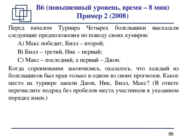 B6 (повышенный уровень, время – 8 мин)  Пример 2 (2008) Перед началом Турнира Четырех болельщики высказали следующие предположения по поводу своих кумиров:  А) Макс победит, Билл – второй;  В) Билл – третий, Ник – первый;  С) Макс – последний, а первый – Джон. Когда соревнования закончились, оказалось, что каждый из болельщиков был прав только в одном из своих прогнозов. Какое место на турнире заняли Джон, Ник, Билл, Макс? (В ответе перечислите подряд без пробелов места участников в указанном порядке имен.)