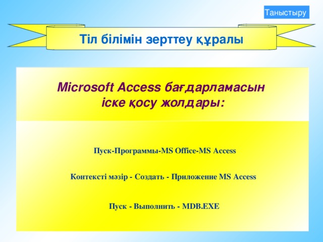 Таныстыру Тіл білімін зерттеу құралы Microsoft Access бағдарламасын іске қосу жолдары:  Пуск - Программы- MS Office-MS Access Контексті мәзір - Создать -  Приложение M S Access Пуск - Выполнить -  MDB.EXE