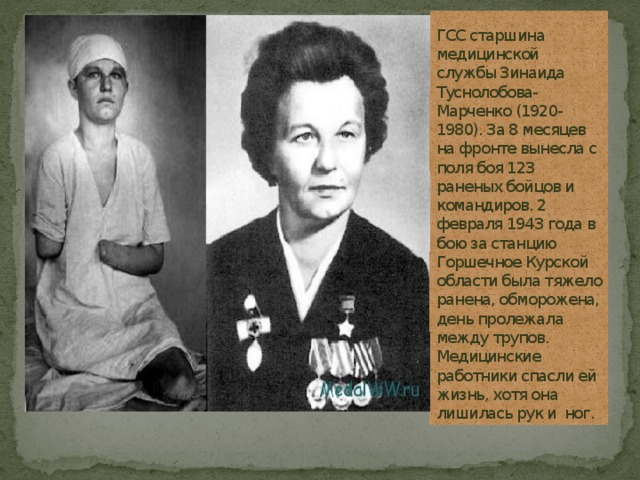 ГСС старшина медицинской службы Зинаида Туснолобова-Марченко (1920-1980). За 8 месяцев на фронте вынесла с поля боя 123 раненых бойцов и командиров. 2 февраля 1943 года в бою за станцию Горшечное Курской области была тяжело ранена, обморожена, день пролежала между трупов. Медицинские работники спасли ей жизнь, хотя она лишилась рук и ног.