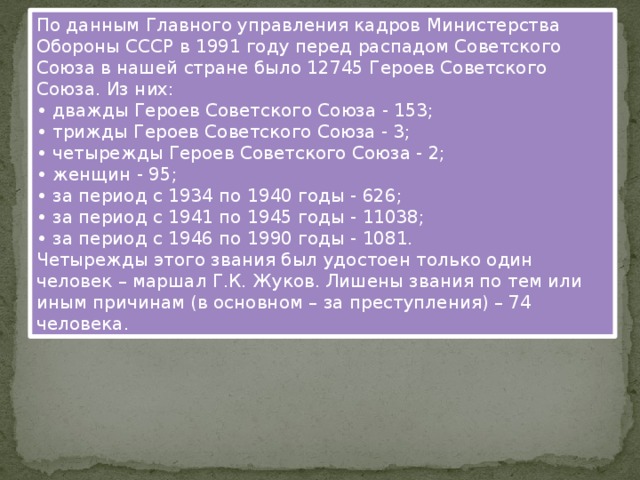 По данным Главного управления кадров Министерства Обороны СССР в 1991 году перед распадом Советского Союза в нашей стране было 12745 Героев Советского Союза. Из них: • дважды Героев Советского Союза - 153;  • трижды Героев Советского Союза - 3;  • четырежды Героев Советского Союза - 2;  • женщин - 95;  • за период с 1934 по 1940 годы - 626;   • за период с 1941 по 1945 годы - 11038;  • за период с 1946 по 1990 годы - 1081. Четырежды этого звания был удостоен только один человек – маршал Г.К. Жуков. Лишены звания по тем или иным причинам (в основном – за преступления) – 74 человека .