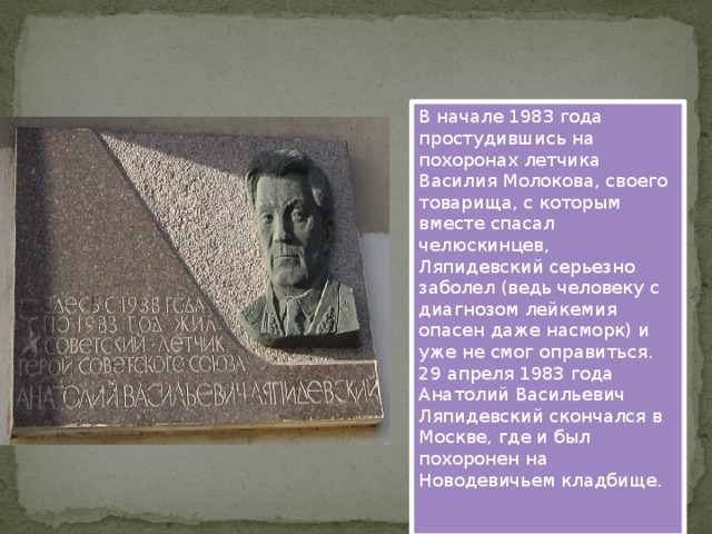 В начале 1983 года простудившись на похоронах летчика Василия Молокова, своего товарища, с которым вместе спасал челюскинцев, Ляпидевский серьезно заболел (ведь человеку с диагнозом лейкемия опасен даже насморк) и уже не смог оправиться. 29 апреля 1983 года Анатолий Васильевич Ляпидевский скончался в Москве, где и был похоронен на Новодевичьем кладбище.