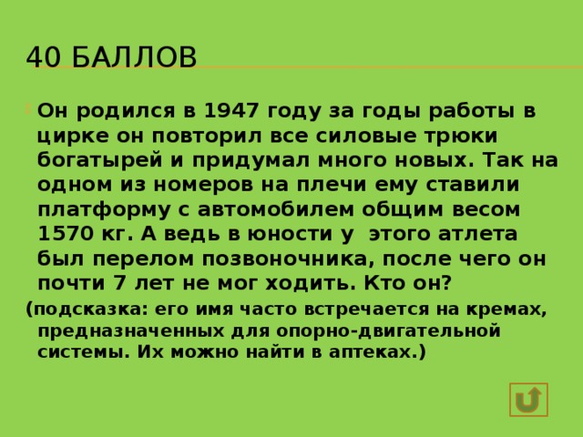 40 баллов Он родился в 1947 году за годы работы в цирке он повторил все силовые трюки богатырей и придумал много новых. Так на одном из номеров на плечи ему ставили платформу с автомобилем общим весом 1570 кг. А ведь в юности у этого атлета был перелом позвоночника, после чего он почти 7 лет не мог ходить. Кто он? (подсказка: его имя часто встречается на кремах, предназначенных для опорно-двигательной системы. Их можно найти в аптеках.) Валентин Дикуль