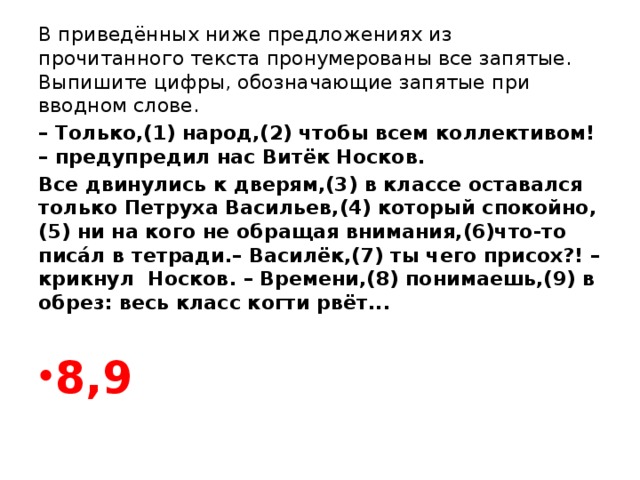 В приведённых ниже предложениях из прочитанного текста пронумерованы все запятые. Выпишите цифры, обозначающие запятые при вводном слове. – Только,(1) народ,(2) чтобы всем коллективом! – предупредил нас Витёк Носков. Все двинулись к дверям,(3) в классе оставался только Петруха Васильев,(4) который спокойно,(5) ни на кого не обращая внимания,(6)что-то писáл в тетради.– Василёк,(7) ты чего присох?! –крикнул Носков. – Времени,(8)  понимаешь,(9) в обрез: весь класс когти рвёт...  