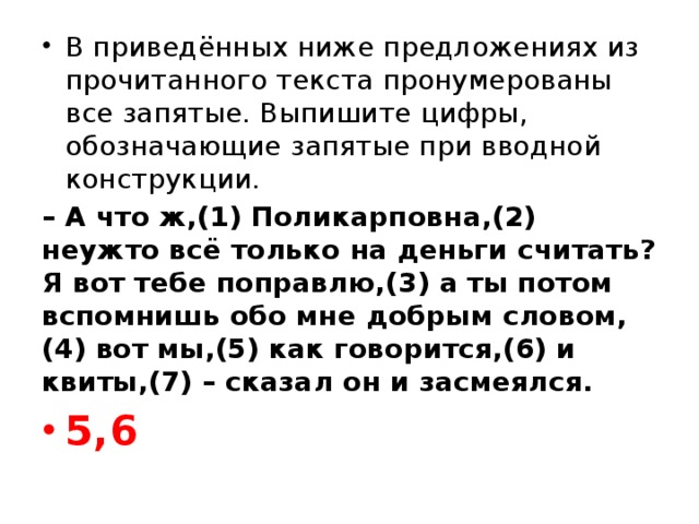 В приведённых ниже предложениях из прочитанного текста пронумерованы все запятые. Выпишите цифры, обозначающие запятые при вводной конструкции. – А что ж,(1) Поликарповна,(2) неужто всё только на деньги считать? Я вот тебе поправлю,(3) а ты потом вспомнишь обо мне добрым словом,(4) вот мы,(5) как говорится,(6) и квиты,(7) – сказал он и засмеялся. 5,6