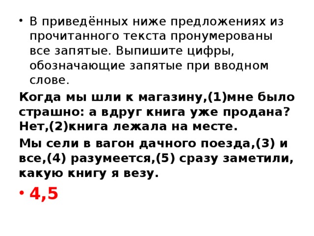 В приведённых ниже предложениях из прочитанного текста пронумерованы все запятые. Выпишите цифры, обозначающие запятые при вводном слове. Когда мы шли к магазину,(1)мне было страшно: а вдруг книга уже продана? Нет,(2)книга лежала на месте. Мы сели в вагон дачного поезда,(3) и все,(4) разумеется,(5) сразу заметили, какую книгу я везу. 4,5