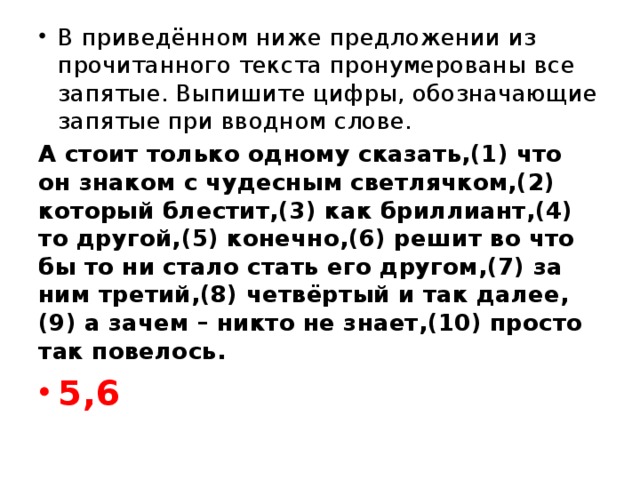 В приведённом ниже предложении из прочитанного текста пронумерованы все запятые. Выпишите цифры, обозначающие запятые при вводном слове. А стоит только одному сказать,(1) что он знаком с чудесным светлячком,(2) который блестит,(3) как бриллиант,(4) то другой,(5) конечно,(6) решит во что бы то ни стало стать его другом,(7) за ним третий,(8) четвёртый и так далее,(9) а зачем – никто не знает,(10) просто так повелось. 5,6