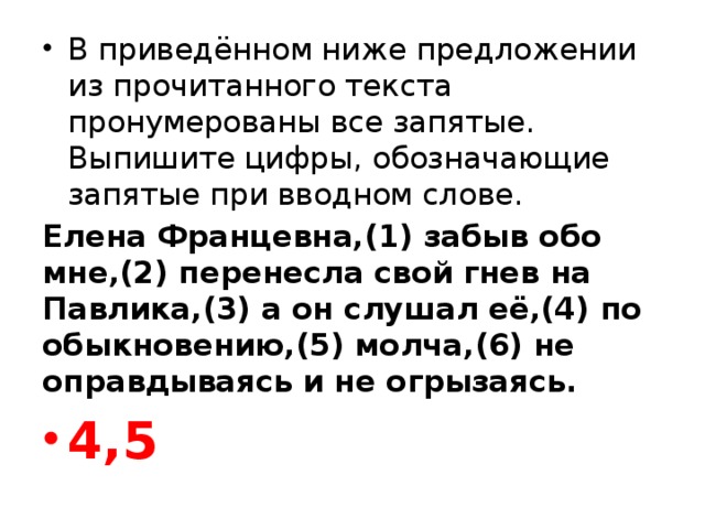 В приведённом ниже предложении из прочитанного текста пронумерованы все запятые. Выпишите цифры, обозначающие запятые при вводном слове. Елена Францевна,(1) забыв обо мне,(2) перенесла свой гнев на Павлика,(3) а он слушал её,(4) по обыкновению,(5) молча,(6) не оправдываясь и не огрызаясь. 4,5