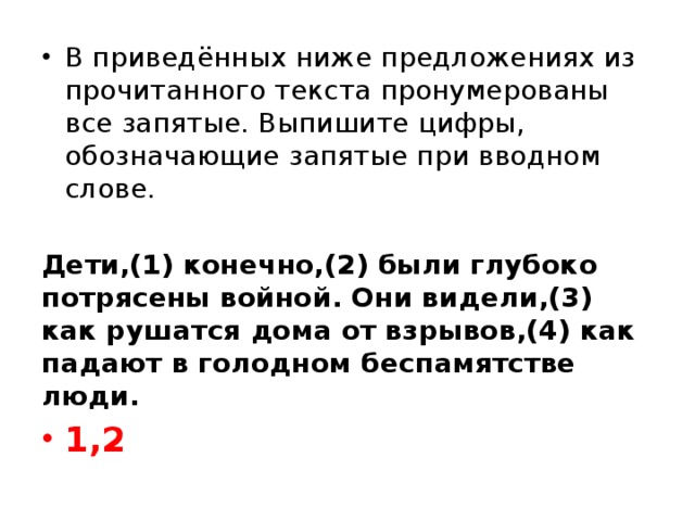 В приведённых ниже предложениях из прочитанного текста пронумерованы все запятые. Выпишите цифры, обозначающие запятые при вводном слове.   Дети,(1) конечно,(2) были глубоко потрясены войной. Они видели,(3) как рушатся дома от взрывов,(4) как падают в голодном беспамятстве люди. 1,2