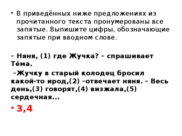 В приведённых ниже предложениях из прочитанного текста пронумерованы все запятые. Выпишите цифры, обозначающие запятые при вводном слове.   – Няня, (1) где Жучка? – спрашивает Тёма.  – Жучку в старый колодец бросил какой-то ирод,(2) –отвечает няня. – Весь день,(3) говорят,(4) визжала,(5) сердечная... 3,4