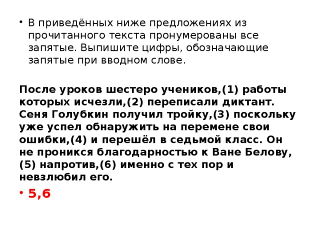 В приведённых ниже предложениях из прочитанного текста пронумерованы все запятые. Выпишите цифры, обозначающие запятые при вводном слове.   После уроков шестеро учеников,(1) работы которых исчезли,(2) переписали диктант. Сеня Голубкин получил тройку,(3) поскольку уже успел обнаружить на перемене свои ошибки,(4) и перешёл в седьмой класс. Он не проникся благодарностью к Ване Белову,(5) напротив,(6) именно с тех пор и невзлюбил его. 5,6