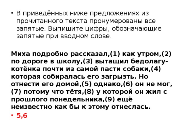 В приведённых ниже предложениях из прочитанного текста пронумерованы все запятые. Выпишите цифры, обозначающие запятые при вводном слове.   Миха подробно рассказал,(1) как утром,(2) по дороге в школу,(3) вытащил бедолагу-котёнка почти из самой пасти собаки,(4) которая собиралась его загрызть. Но отнести его домой,(5) однако,(6) он не мог,(7) потому что тётя,(8) у которой он жил с прошлого понедельника,(9) ещё неизвестно как бы к этому отнеслась. 5,6