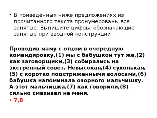 В приведённых ниже предложениях из прочитанного текста пронумерованы все запятые. Выпишите цифры, обозначающие запятые при вводной конструкции.   Проводив маму с отцом в очередную командировку,(1) мы с бабушкой тут же,(2) как заговорщики,(3) собирались на экстренный совет. Невысокая,(4) сухонькая,(5) с коротко подстриженными волосами,(6) бабушка напоминала озорного мальчишку. А этот мальчишка,(7) как говорили,(8) сильно смахивал на меня. 7,8