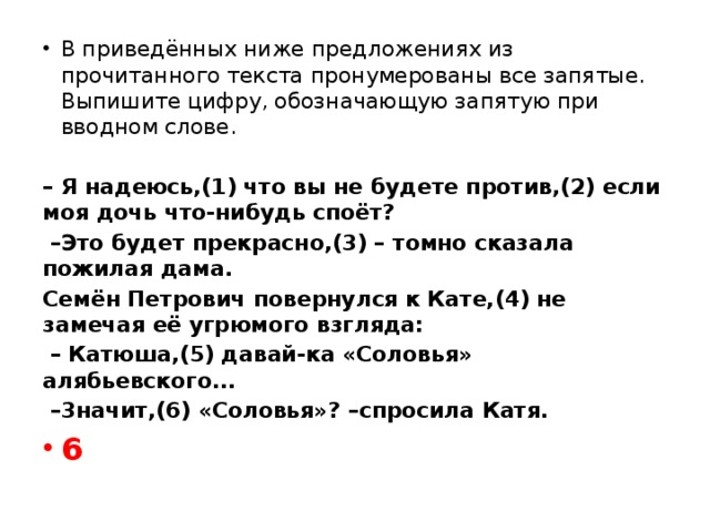 В приведённых ниже предложениях из прочитанного текста пронумерованы все запятые. Выпишите цифру, обозначающую запятую при вводном слове.   – Я надеюсь,(1) что вы не будете против,(2) если моя дочь что-нибудь споёт?  – Это будет прекрасно,(3) – томно сказала пожилая дама. Семён Петрович повернулся к Кате,(4) не замечая её угрюмого взгляда:  – Катюша,(5) давай-ка «Соловья» алябьевского...  – 3начит,(6) «Соловья»? –спросила Катя. 6