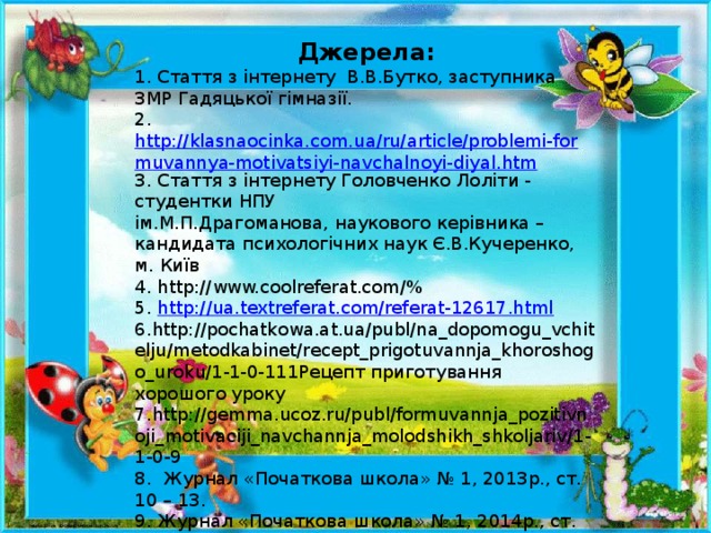 Джерела: 1. Стаття з інтернету В.В.Бутко, заступника ЗМР Гадяцької гімназії. 2. http://klasnaocinka.com.ua/ru/article/problemi-formuvannya-motivatsiyi-navchalnoyi-diyal.htm 3. Стаття з інтернету Головченко Лоліти - студентки НПУ ім.М.П.Драгоманова, наукового керівника – кандидата психологічних наук Є.В.Кучеренко, м. Київ 4. http://www.coolreferat.com/%  5. http://ua.textreferat.com/referat-12617.html 6.http://pochatkowa.at.ua/publ/na_dopomogu_vchitelju/metodkabinet/recept_prigotuvannja_khoroshogo_uroku/1-1-0-111Рецепт приготування хорошого уроку 7.http://gemma.ucoz.ru/publ/formuvannja_pozitivnoji_motivaciji_navchannja_molodshikh_shkoljariv/1-1-0-9 8. Журнал «Початкова школа» № 1, 2013р., ст. 10 – 13. 9. Журнал «Початкова школа» № 1, 2014р., ст. 19 – 22.  