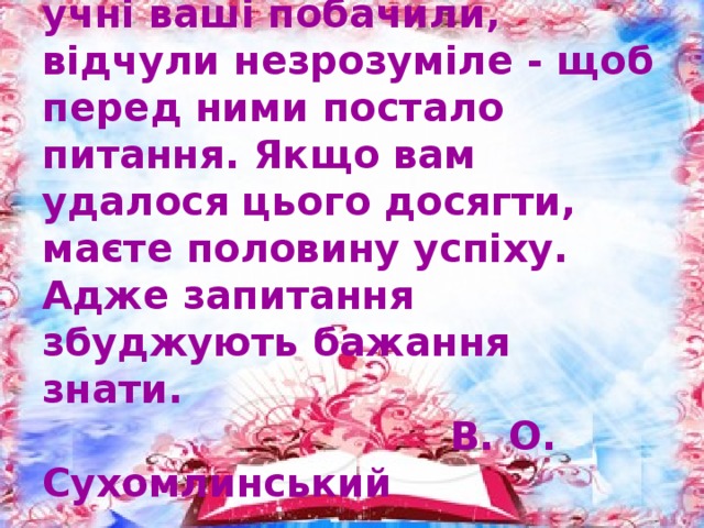 Добивайтеся того, щоб учні ваші побачили, відчули незрозуміле - щоб перед ними постало питання. Якщо вам удалося цього досягти, маєте половину успіху. Адже запитання збуджують бажання знати.  В. О. Сухомлинський