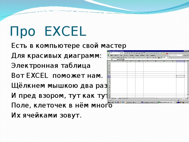 Про EXCEL Есть в компьютере свой мастер Для красивых диаграмм: Электронная таблица Вот ЕХС EL поможет нам. Щёлкнем мышкою два раза И пред взором, тут как тут Поле, клеточек в нём много Их ячейками зовут.