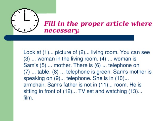 Fill in the proper article where necessary.    Look at (1)... picture of (2)... living room. You can see (3) ... woman in the living room. (4) ... woman is Sam's (5) ... mother. There is (6) ... telephone on (7) . .. table. (8) ... telephone is green. Sam's mother is speaking on (9)... telephone. She is in (10)... armchair. Sam's father is not in (11)... room. He is sitting in front of (12)... TV set and watching (13)... film.