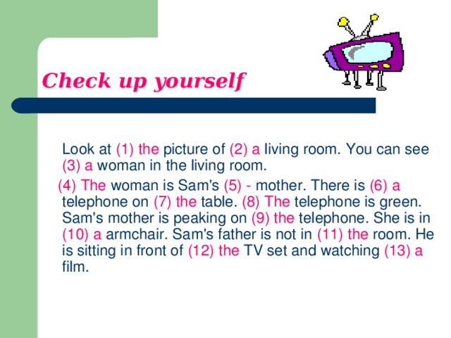 Check up yourself  Look at (1) the picture of (2) a living room. You can see (3)  a woman in the living room.  (4)  The woman is Sam's (5) - mother. There is (6)  a telephone on (7)  the table. (8)  The telephone is green. Sam's mother is peaking on (9)  the telephone. She is in (10)  a armchair. Sam's father is not in (11) the room. He is sitting in front of (12)  the TV set and watching (13) a film.