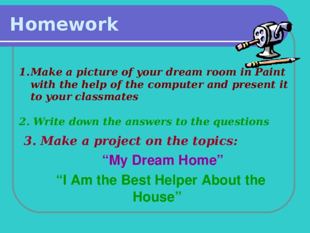 Homework Make a picture of your dream room in Paint with the help of the computer and present it to your classmates  2. Write down the answers to the questions  3. Make a project on the topics:  “ My Dream Home”  “ I Am the Best Helper About the  House”