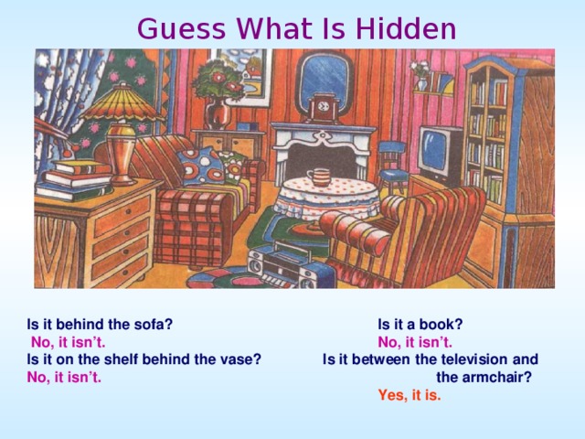 Guess What Is Hidden Is it behind the sofa?     Is it a book?  No, it isn’t.       No, it isn’t. Is it on the shelf behind the vase? Is it between the television and No, it isn’t.        the armchair?       Yes, it is.