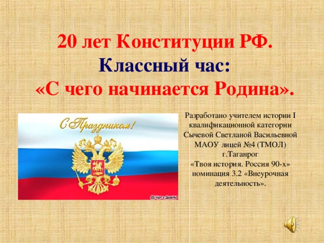 20 лет Конституции РФ.  Классный час:  «С чего начинается Родина». Разработано учителем истории I квалификационной категории Сычевой Светланой Васильевной МАОУ лицей №4 (ТМОЛ) г.Таганрог «Твоя история. Россия 90-х» номинация 3.2 «Внеурочная деятельность».