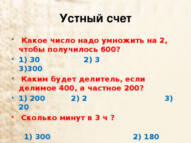 Устный счет   Какое число надо умножить на 2, чтобы получилось 600? 1) 30      2) 3  3)300   Каким будет делитель, если делимое 400, а частное 200? 1) 200        2) 2                              3) 20   Сколько минут в 3 ч ?   1) 300                             2) 180