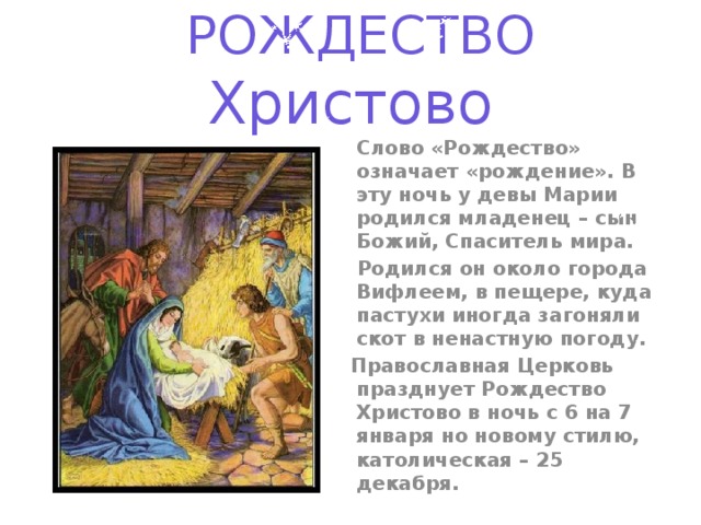 РОЖДЕСТВО Христово  Слово «Рождество» означает «рождение». В эту ночь у девы Марии родился младенец – сын Божий, Спаситель мира.  Родился он около города Вифлеем, в пещере, куда пастухи иногда загоняли скот в ненастную погоду.  Православная Церковь празднует Рождество Христово в ночь с 6 на 7 января но новому стилю, католическая – 25 декабря.