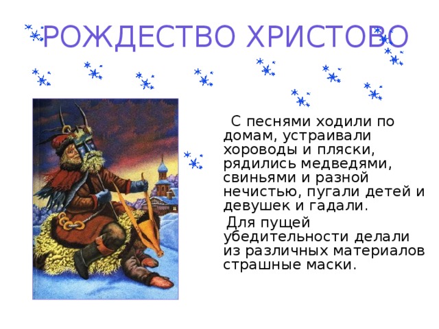 РОЖДЕСТВО ХРИСТОВО  С песнями ходили по домам, устраивали хороводы и пляски, рядились медведями, свиньями и разной нечистью, пугали детей и девушек и гадали.  Для пущей убедительности делали из различных материалов страшные маски.