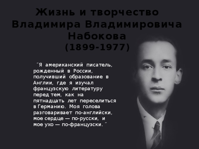 Жизнь и творчество Владимира Владимировича Набокова  (1899-1977)  ˝Я американский писатель, рожденный в России, получивший образование в Англии, где я изучал французскую литературу перед тем, как на пятнадцать лет переселиться в Германию. Моя голова разговаривает по-английски, мое сердце — по-русски, и мое ухо — по-французски. ˝